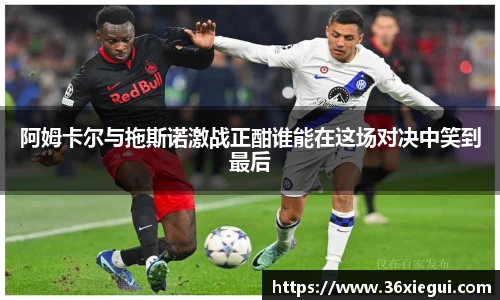 阿姆卡尔与拖斯诺激战正酣谁能在这场对决中笑到最后